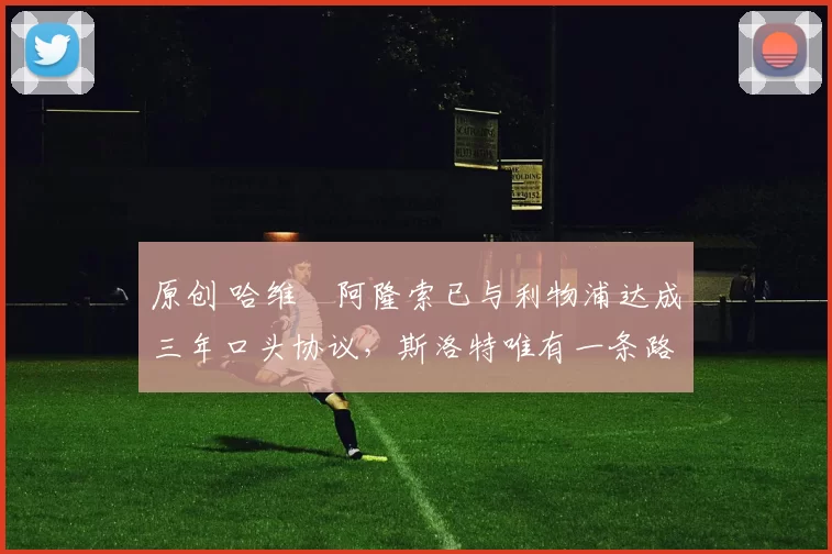 原创 哈维・阿隆索已与利物浦达成三年口头协议，斯洛特唯有一条路可 “翻盘”