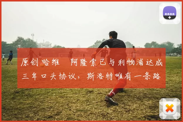 原创 哈维・阿隆索已与利物浦达成三年口头协议，斯洛特唯有一条路可 “翻盘”