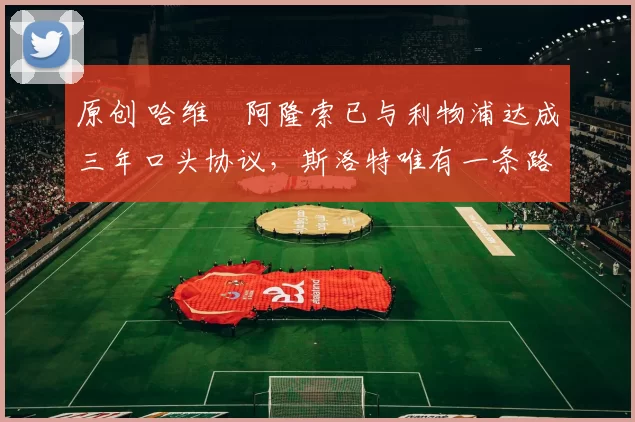 原创 哈维・阿隆索已与利物浦达成三年口头协议，斯洛特唯有一条路可 “翻盘”