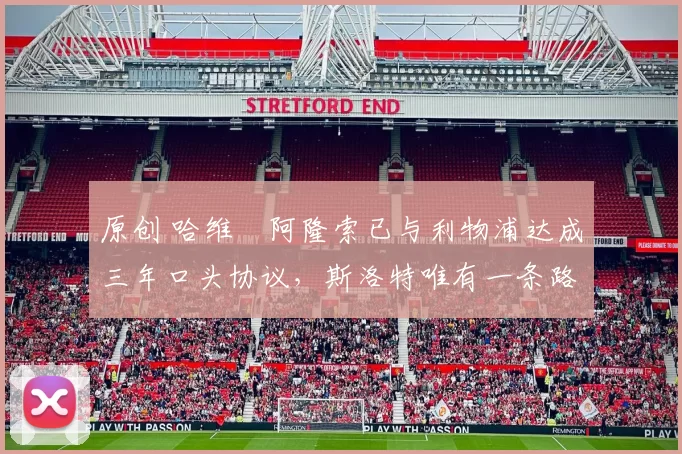 原创 哈维・阿隆索已与利物浦达成三年口头协议，斯洛特唯有一条路可 “翻盘”