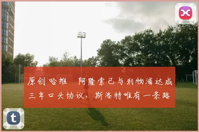 原创 哈维・阿隆索已与利物浦达成三年口头协议，斯洛特唯有一条路可 “翻盘”