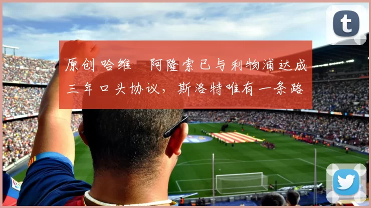 原创 哈维・阿隆索已与利物浦达成三年口头协议，斯洛特唯有一条路可 “翻盘”