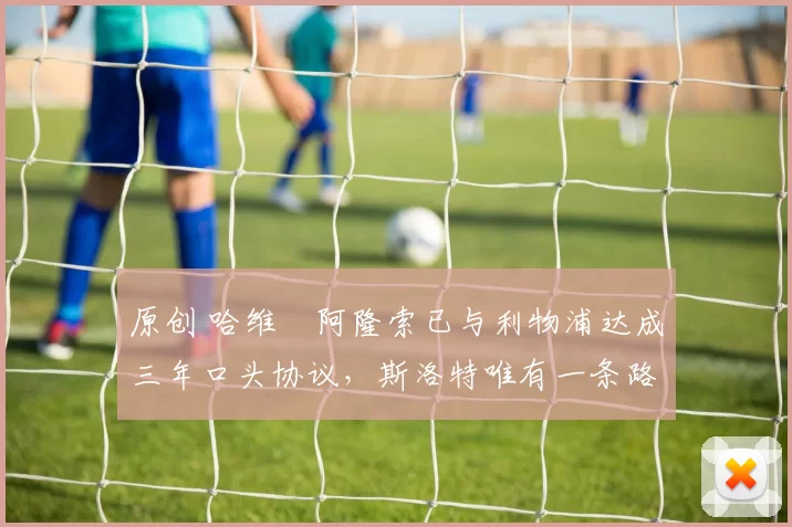 原创 哈维・阿隆索已与利物浦达成三年口头协议，斯洛特唯有一条路可 “翻盘”