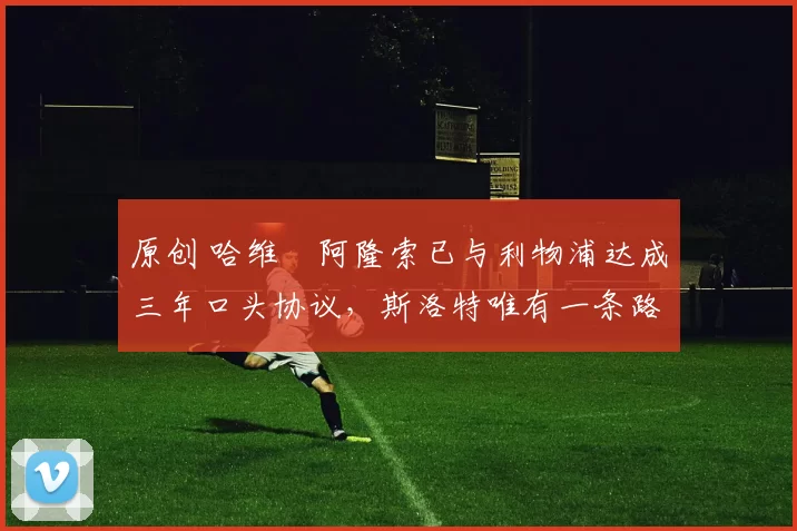 原创 哈维・阿隆索已与利物浦达成三年口头协议，斯洛特唯有一条路可 “翻盘”