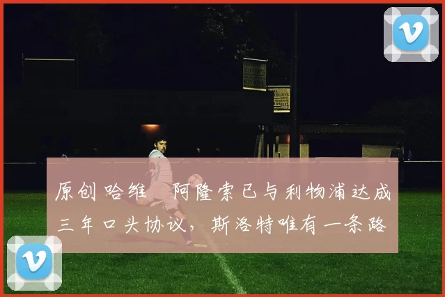 原创 哈维・阿隆索已与利物浦达成三年口头协议，斯洛特唯有一条路可 “翻盘”