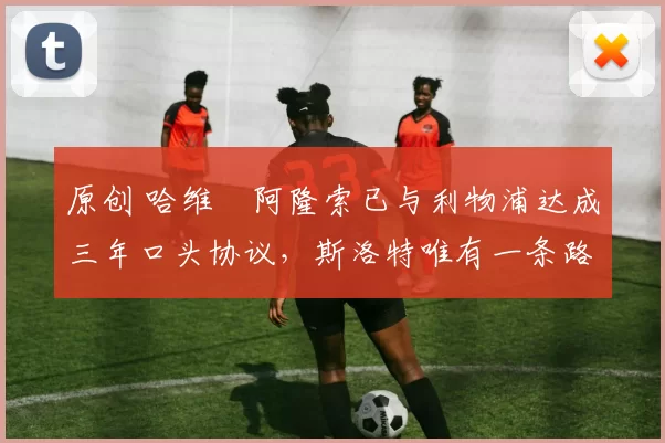 原创 哈维・阿隆索已与利物浦达成三年口头协议，斯洛特唯有一条路可 “翻盘”