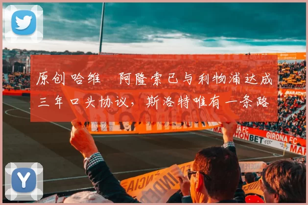 原创 哈维・阿隆索已与利物浦达成三年口头协议，斯洛特唯有一条路可 “翻盘”