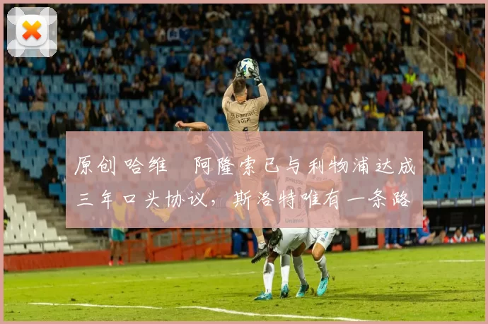 原创 哈维・阿隆索已与利物浦达成三年口头协议，斯洛特唯有一条路可 “翻盘”