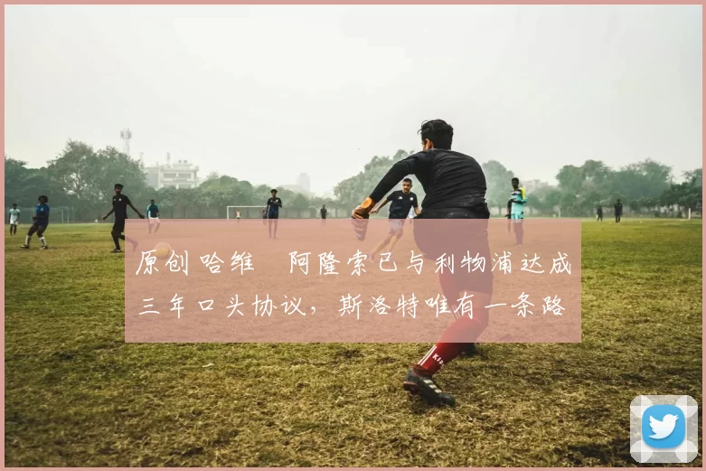 原创 哈维・阿隆索已与利物浦达成三年口头协议，斯洛特唯有一条路可 “翻盘”