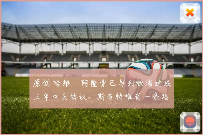 原创 哈维・阿隆索已与利物浦达成三年口头协议，斯洛特唯有一条路可 “翻盘”