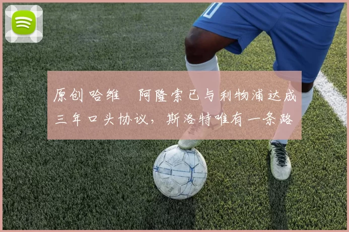 原创 哈维・阿隆索已与利物浦达成三年口头协议，斯洛特唯有一条路可 “翻盘”