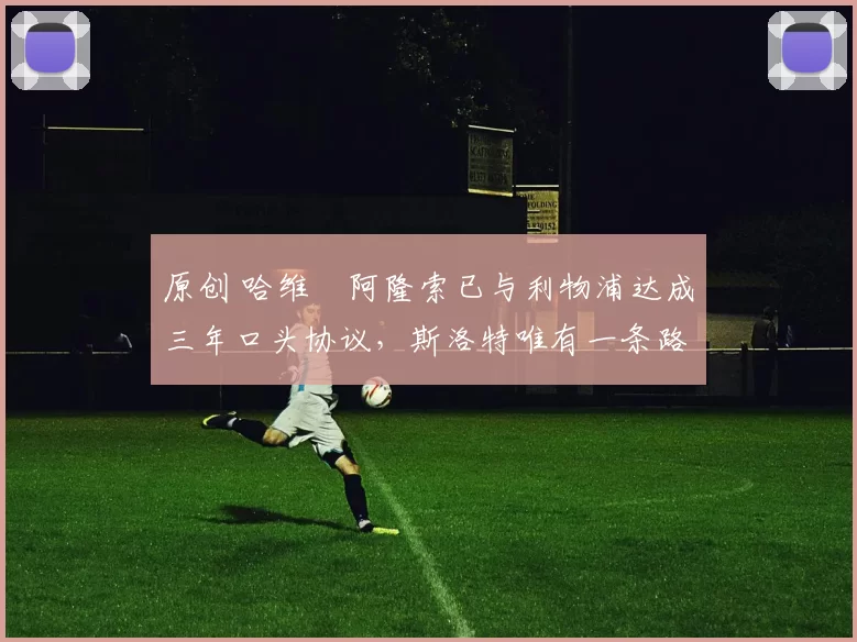 原创 哈维・阿隆索已与利物浦达成三年口头协议，斯洛特唯有一条路可 “翻盘”