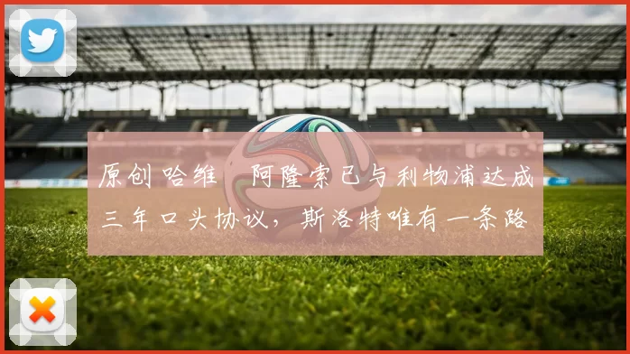 原创 哈维・阿隆索已与利物浦达成三年口头协议，斯洛特唯有一条路可 “翻盘”