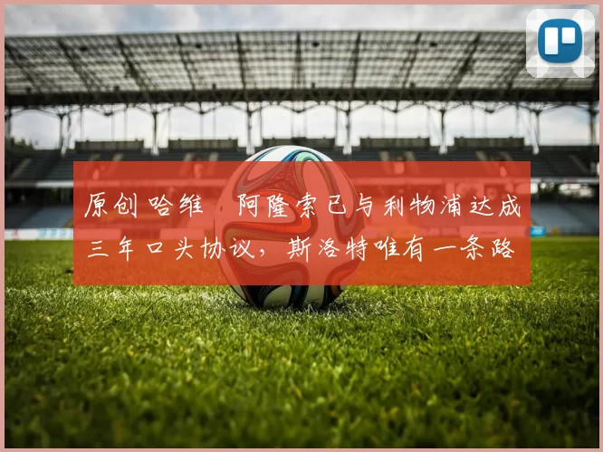 原创 哈维・阿隆索已与利物浦达成三年口头协议，斯洛特唯有一条路可 “翻盘”