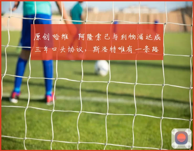 原创 哈维・阿隆索已与利物浦达成三年口头协议，斯洛特唯有一条路可 “翻盘”