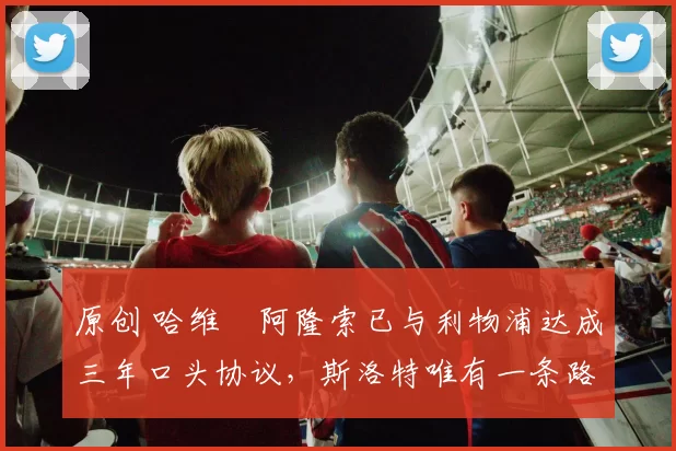原创 哈维・阿隆索已与利物浦达成三年口头协议，斯洛特唯有一条路可 “翻盘”