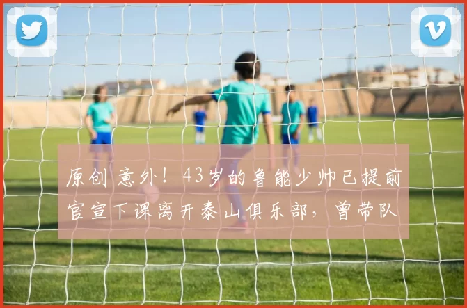 原创 意外！43岁的鲁能少帅已提前官宣下课离开泰山俱乐部，曾带队拿过冠军
