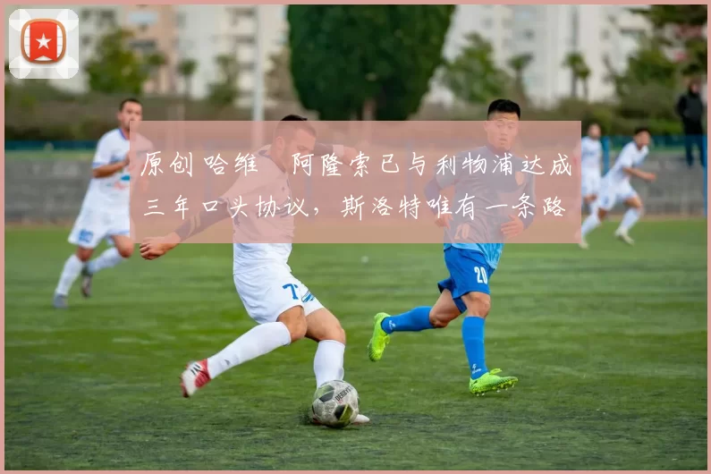 原创 哈维・阿隆索已与利物浦达成三年口头协议,斯洛特唯有一条路可 “翻盘”