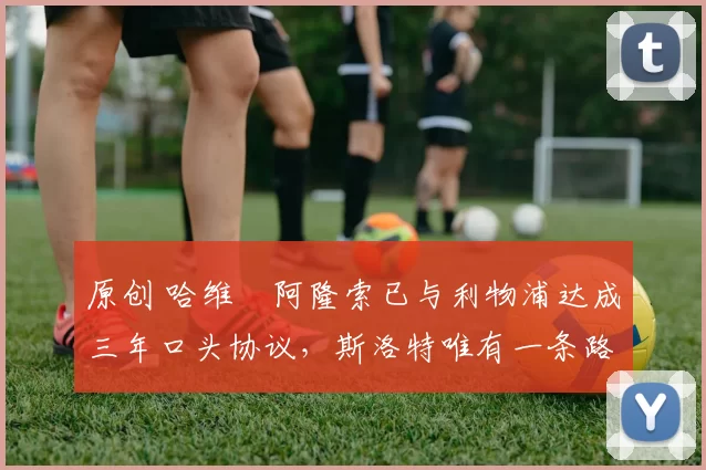 原创 哈维・阿隆索已与利物浦达成三年口头协议，斯洛特唯有一条路可 “翻盘”