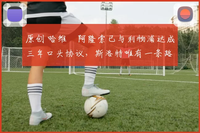 原创 哈维・阿隆索已与利物浦达成三年口头协议，斯洛特唯有一条路可 “翻盘”