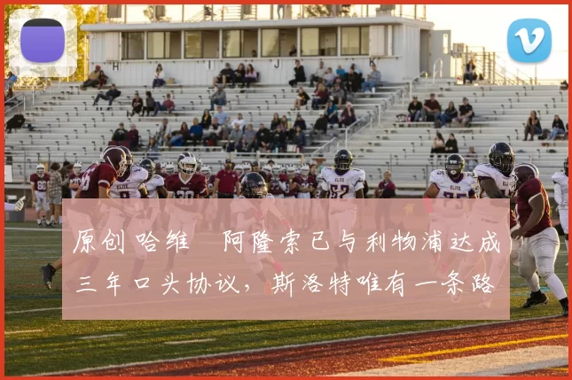 原创 哈维・阿隆索已与利物浦达成三年口头协议，斯洛特唯有一条路可 “翻盘”