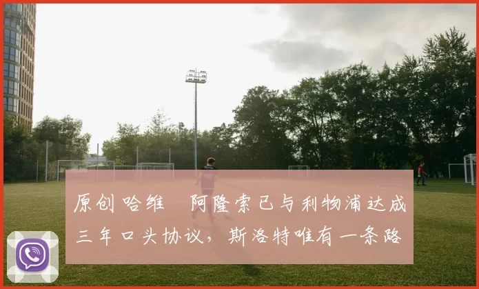 原创 哈维・阿隆索已与利物浦达成三年口头协议，斯洛特唯有一条路可 “翻盘”