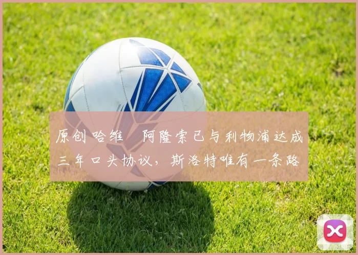 原创 哈维・阿隆索已与利物浦达成三年口头协议，斯洛特唯有一条路可 “翻盘”