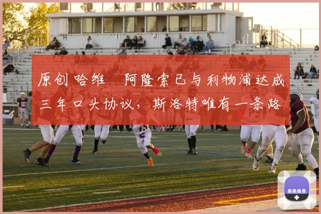 原创 哈维・阿隆索已与利物浦达成三年口头协议，斯洛特唯有一条路可 “翻盘”