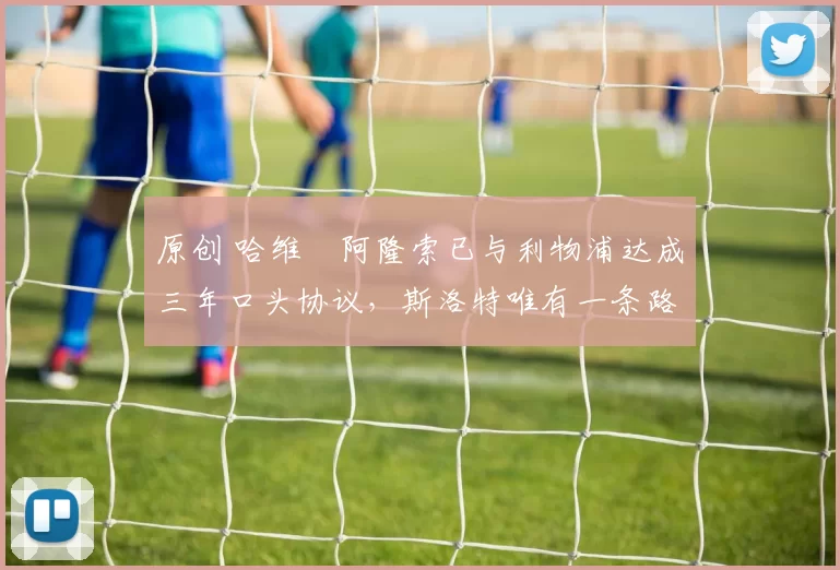 原创 哈维・阿隆索已与利物浦达成三年口头协议，斯洛特唯有一条路可 “翻盘”