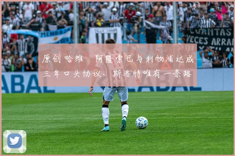 原创 哈维・阿隆索已与利物浦达成三年口头协议，斯洛特唯有一条路可 “翻盘”