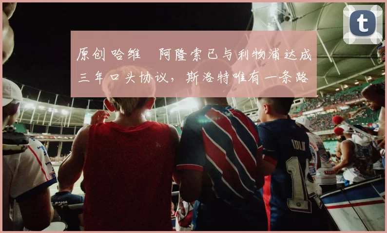 原创 哈维・阿隆索已与利物浦达成三年口头协议，斯洛特唯有一条路可 “翻盘”