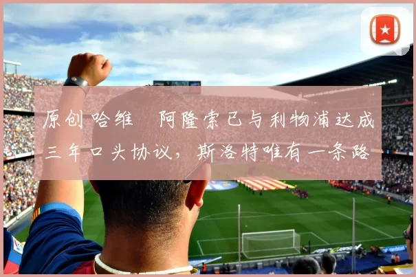 原创 哈维・阿隆索已与利物浦达成三年口头协议，斯洛特唯有一条路可 “翻盘”