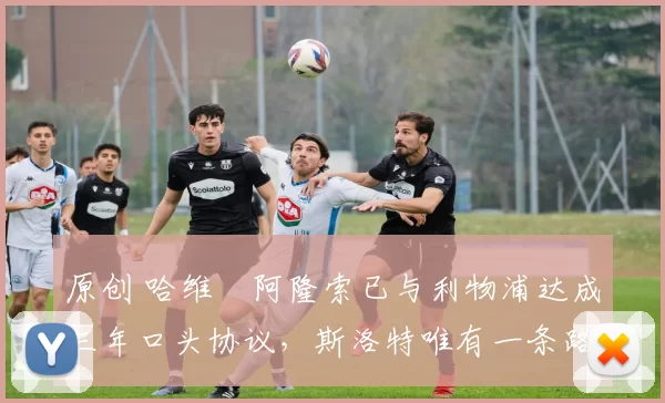 原创 哈维・阿隆索已与利物浦达成三年口头协议，斯洛特唯有一条路可 “翻盘”