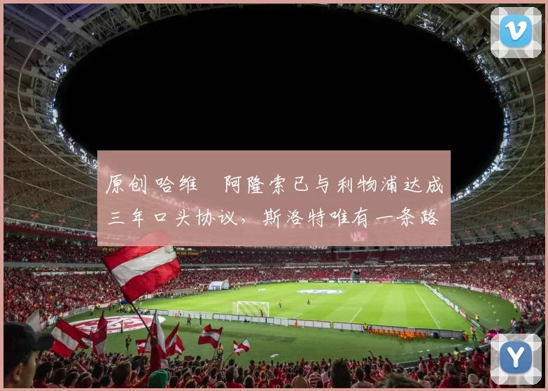 原创 哈维・阿隆索已与利物浦达成三年口头协议，斯洛特唯有一条路可 “翻盘”