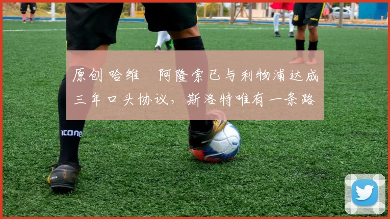 原创 哈维・阿隆索已与利物浦达成三年口头协议，斯洛特唯有一条路可 “翻盘”