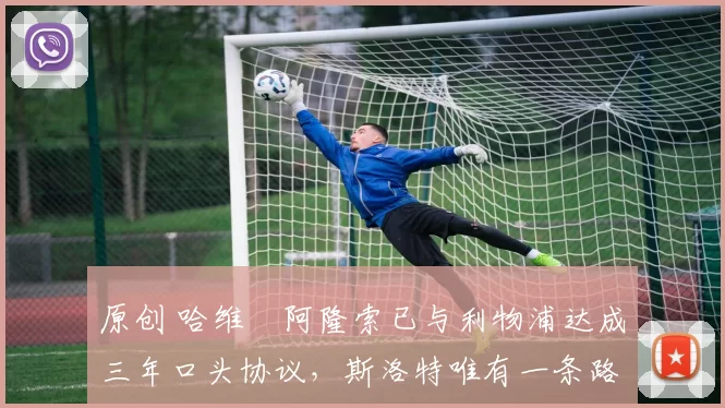 原创 哈维・阿隆索已与利物浦达成三年口头协议，斯洛特唯有一条路可 “翻盘”