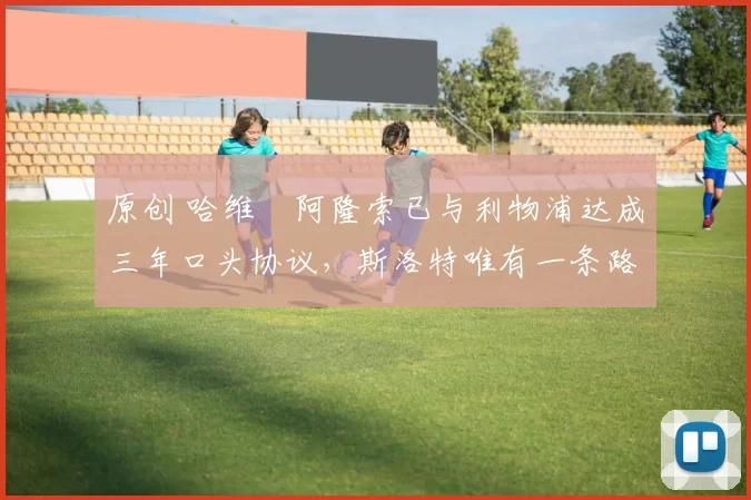 原创 哈维・阿隆索已与利物浦达成三年口头协议，斯洛特唯有一条路可 “翻盘”