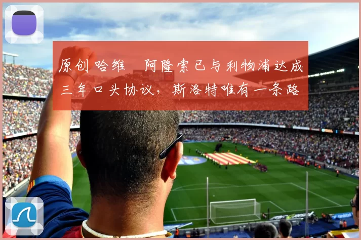 原创 哈维・阿隆索已与利物浦达成三年口头协议，斯洛特唯有一条路可 “翻盘”