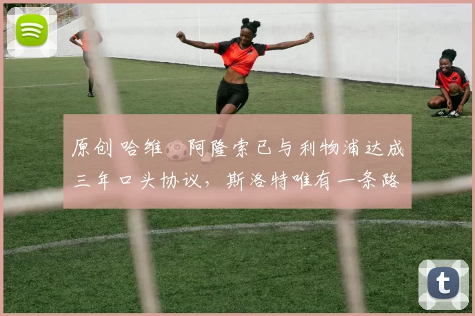 原创 哈维・阿隆索已与利物浦达成三年口头协议，斯洛特唯有一条路可 “翻盘”