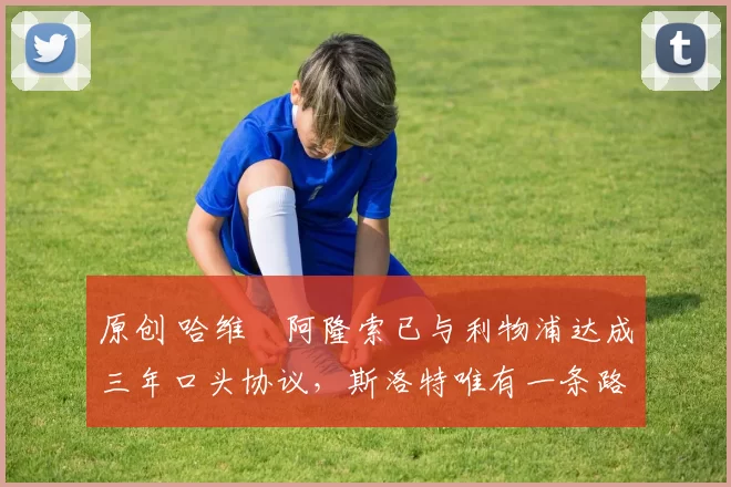 原创 哈维・阿隆索已与利物浦达成三年口头协议，斯洛特唯有一条路可 “翻盘”