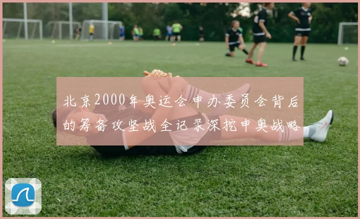 北京2000年奥运会申办委员会背后的筹备攻坚战全记录深挖申奥战略节点