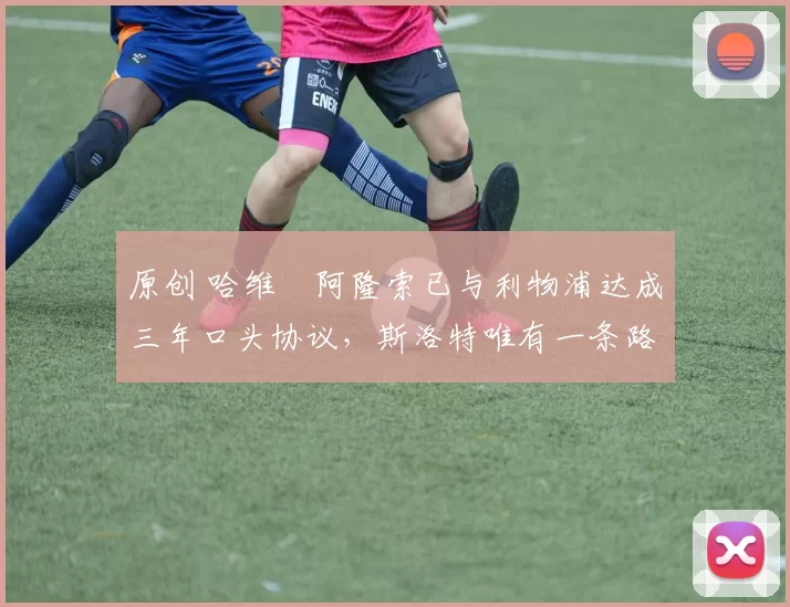 原创 哈维・阿隆索已与利物浦达成三年口头协议，斯洛特唯有一条路可 “翻盘”