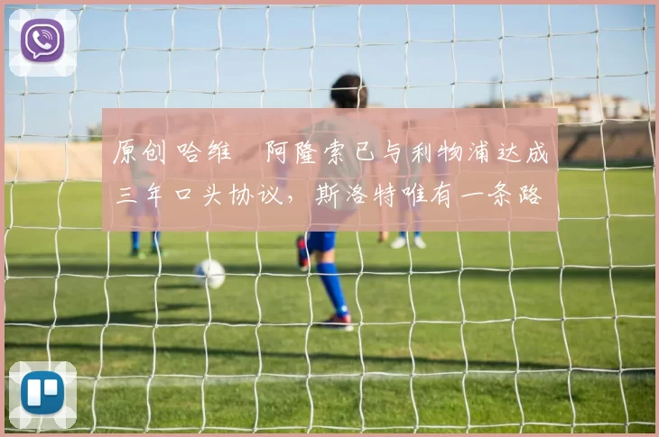 原创 哈维・阿隆索已与利物浦达成三年口头协议,斯洛特唯有一条路可 “翻盘”