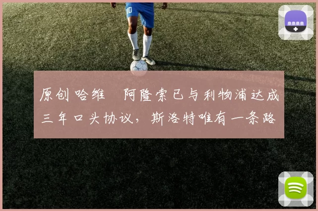 原创 哈维・阿隆索已与利物浦达成三年口头协议，斯洛特唯有一条路可 “翻盘”