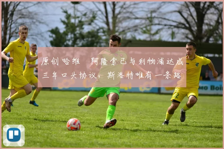 原创 哈维・阿隆索已与利物浦达成三年口头协议，斯洛特唯有一条路可 “翻盘”