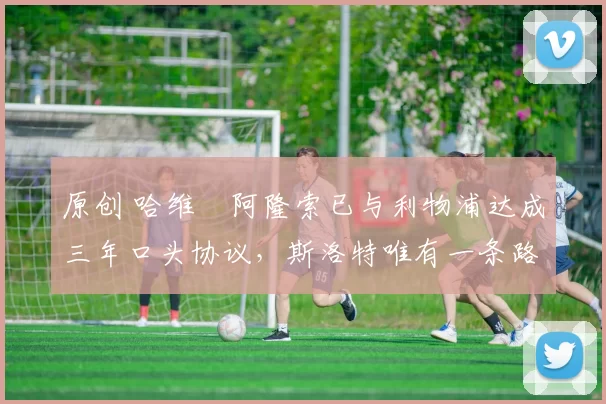 原创 哈维・阿隆索已与利物浦达成三年口头协议，斯洛特唯有一条路可 “翻盘”