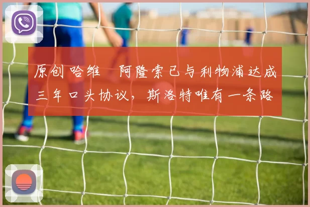 原创 哈维・阿隆索已与利物浦达成三年口头协议，斯洛特唯有一条路可 “翻盘”