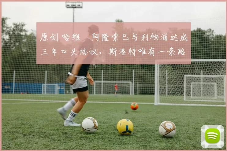 原创 哈维・阿隆索已与利物浦达成三年口头协议，斯洛特唯有一条路可 “翻盘”