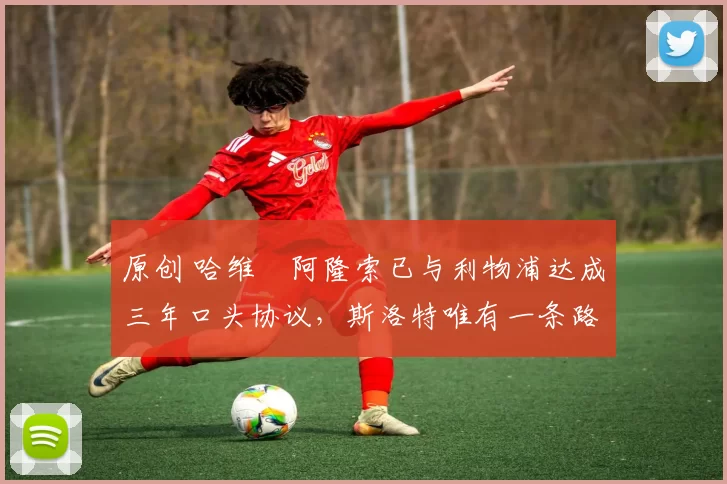 原创 哈维・阿隆索已与利物浦达成三年口头协议，斯洛特唯有一条路可 “翻盘”