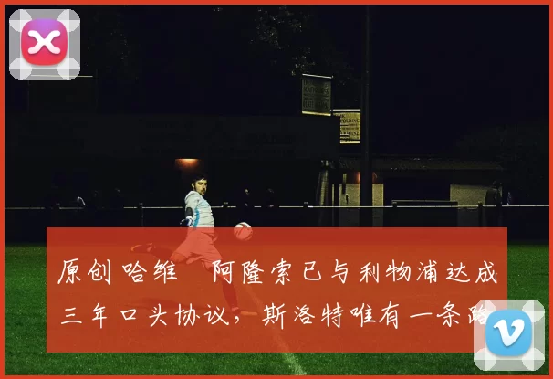 原创 哈维・阿隆索已与利物浦达成三年口头协议，斯洛特唯有一条路可 “翻盘”